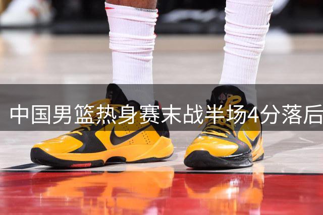 中国男篮热身赛末战半场4分落后 次节遭13-0攻击波逆转