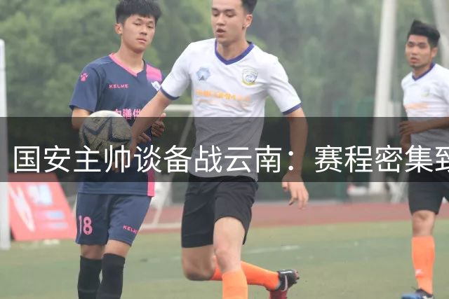 国安主帅谈备战云南：赛程密集致训练受限 经验积累助应对挑战