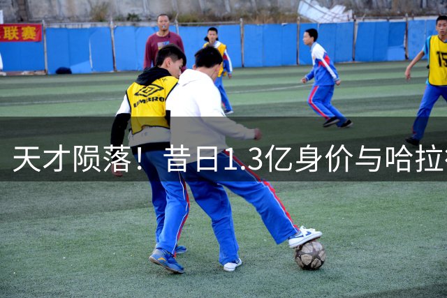天才陨落！昔日1.3亿身价与哈拉德并驾齐驱，今却陷无球可踢境地