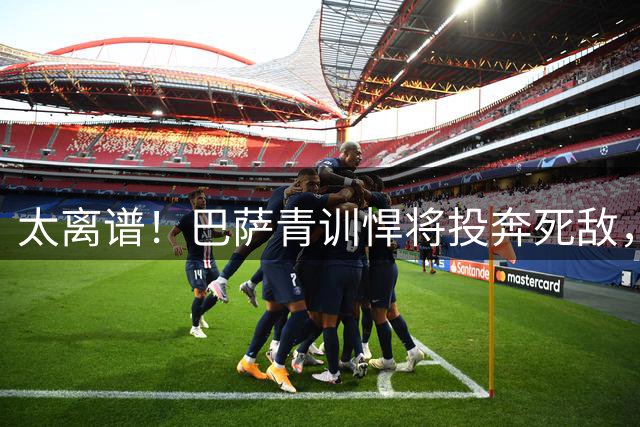 太离谱！巴萨青训悍将投奔死敌，公开盛赞皇马是欧洲第一