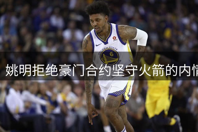 姚明拒绝豪门合约坚守火箭的内情揭秘