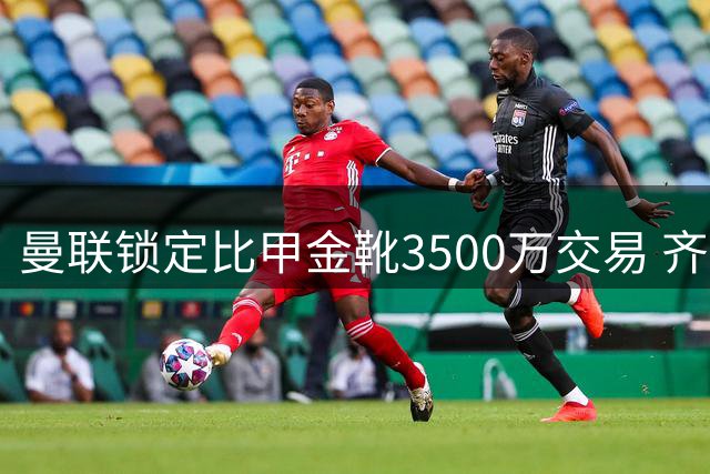 曼联锁定比甲金靴3500万交易 齐尔克泽转会陷入僵局