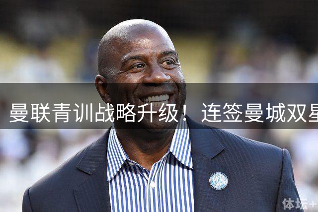 曼联青训战略升级！连签曼城双星 拉特克利夫打造未来梦之队