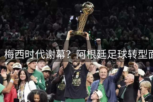 梅西时代谢幕？阿根廷足球转型面临阵痛