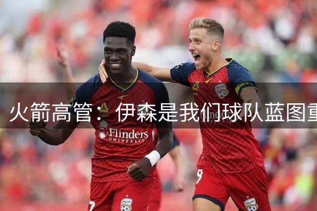 火箭高管：伊森是我们球队蓝图重要一员 很高兴他继续留在休斯敦