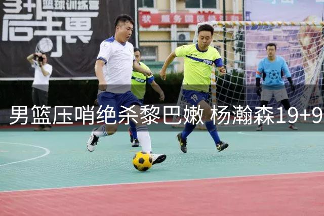 男篮压哨绝杀黎巴嫩 杨瀚森19+9成关键先生