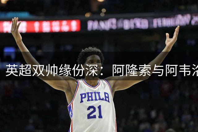 英超双帅缘份深：阿隆索与阿韦洛亚比邻而居的执教故事