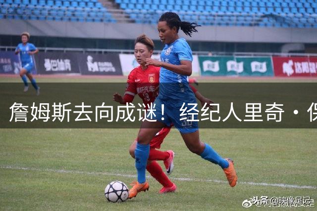 詹姆斯去向成谜！经纪人里奇·保罗否认五大下家传闻