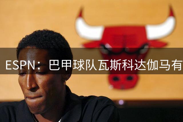 ESPN：巴甲球队瓦斯科达伽马有意伊朗前锋塔雷米